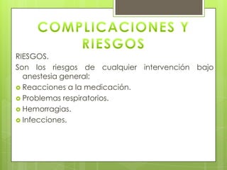 RIESGOS.
Son los riesgos de cualquier intervención bajo
anestesia general:
 Reacciones a la medicación.
 Problemas respiratorios.
 Hemorragias.
 Infecciones.
 