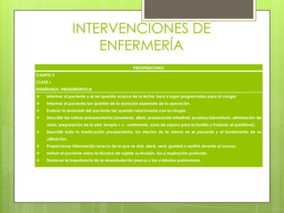 INTERVENCIONES DE
ENFERMERÍA
PREOPERATORIO
CAMPO 2
CLASE J
ENSEÑANZA: PREQUIRÚRGICA
 Informar al paciente y al ser querido acerca de la fecha, hora y lugar programados para la cirugía.
 Informar al paciente/ser querido de la duración esperada de la operación.
 Evaluar la ansiedad del paciente/ser querido relacionada con la cirugía.
 Describir las rutinas preoperatorias (anestesia, dieta, preparación intestinal, pruebas/laboratorio, eliminación de
orina, preparación de la piel, terapia i. v., vestimenta, zona de espera para la familia y traslado al quirófano).
 Describir toda la medicación preoperatoria, los efectos de la misma en el paciente y el fundamento de su
utilización.
 Proporcionar información acerca de lo que se oirá, olerá, verá, gustará o sentirá durante el suceso.
 Instruir al paciente sobre la técnica de sujetar su incisión, tos y respiración profunda.
 Destacar la importancia de la deambulación precoz y los cuidados pulmonares.
 
