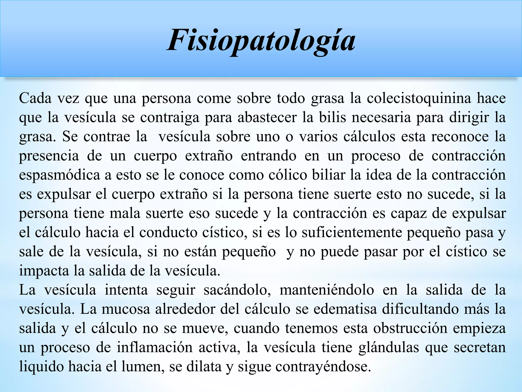 Cada vez que una persona come sobre todo grasa la colecistoquinina hace
que la vesícula se contraiga para abastecer la bilis necesaria para dirigir la
grasa. Se contrae la vesícula sobre uno o varios cálculos esta reconoce la
presencia de un cuerpo extraño entrando en un proceso de contracción
espasmódica a esto se le conoce como cólico biliar la idea de la contracción
es expulsar el cuerpo extraño si la persona tiene suerte esto no sucede, si la
persona tiene mala suerte eso sucede y la contracción es capaz de expulsar
el cálculo hacia el conducto cístico, si es lo suficientemente pequeño pasa y
sale de la vesícula, si no están pequeño y no puede pasar por el cístico se
impacta la salida de la vesícula.
La vesícula intenta seguir sacándolo, manteniéndolo en la salida de la
vesícula. La mucosa alrededor del cálculo se edematisa dificultando más la
salida y el cálculo no se mueve, cuando tenemos esta obstrucción empieza
un proceso de inflamación activa, la vesícula tiene glándulas que secretan
liquido hacia el lumen, se dilata y sigue contrayéndose.
Fisiopatología
 