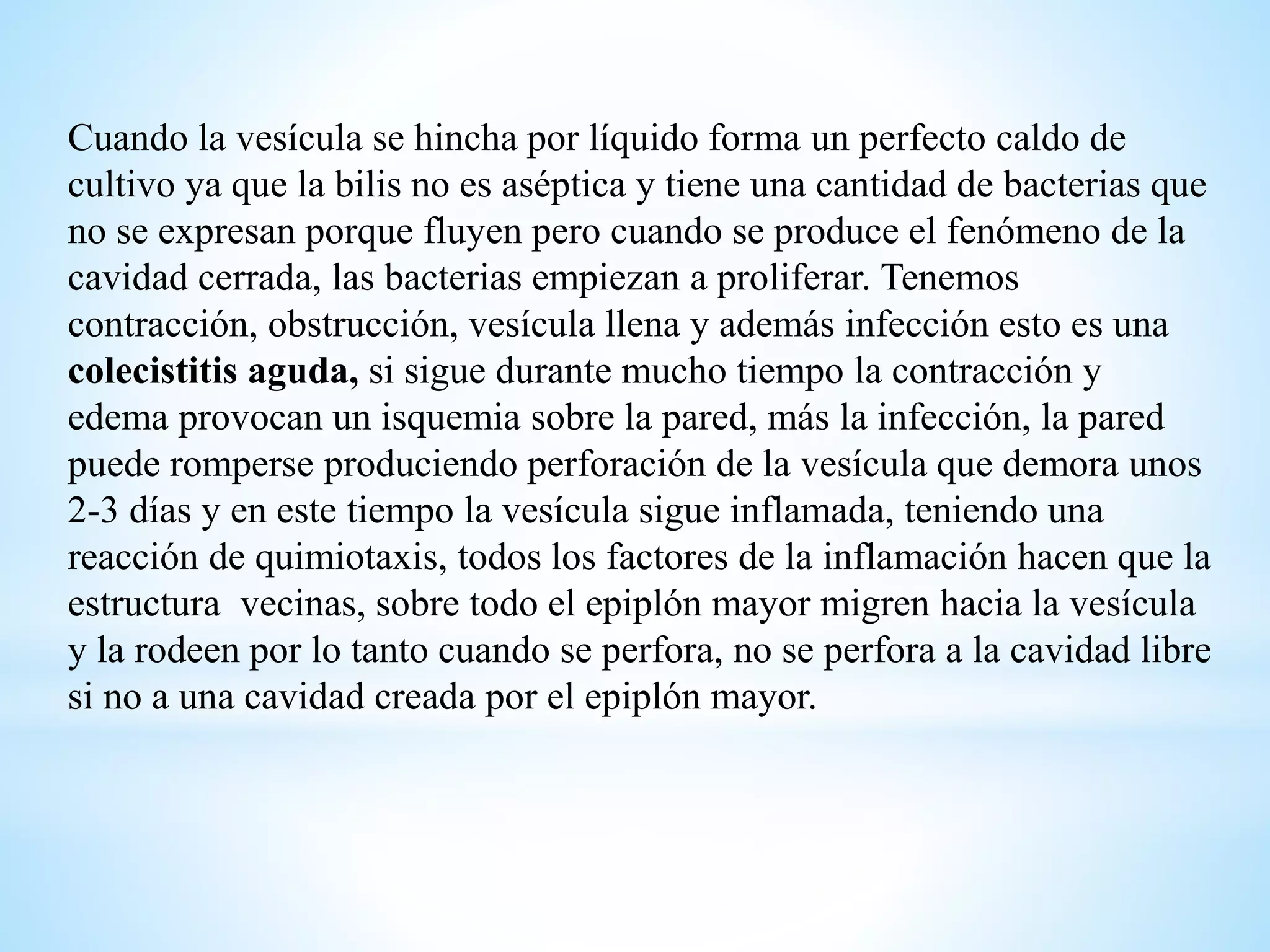 Cuando la vesícula se hincha por líquido forma un perfecto caldo de
cultivo ya que la bilis no es aséptica y tiene una cantidad de bacterias que
no se expresan porque fluyen pero cuando se produce el fenómeno de la
cavidad cerrada, las bacterias empiezan a proliferar. Tenemos
contracción, obstrucción, vesícula llena y además infección esto es una
colecistitis aguda, si sigue durante mucho tiempo la contracción y
edema provocan un isquemia sobre la pared, más la infección, la pared
puede romperse produciendo perforación de la vesícula que demora unos
2-3 días y en este tiempo la vesícula sigue inflamada, teniendo una
reacción de quimiotaxis, todos los factores de la inflamación hacen que la
estructura vecinas, sobre todo el epiplón mayor migren hacia la vesícula
y la rodeen por lo tanto cuando se perfora, no se perfora a la cavidad libre
si no a una cavidad creada por el epiplón mayor.
 