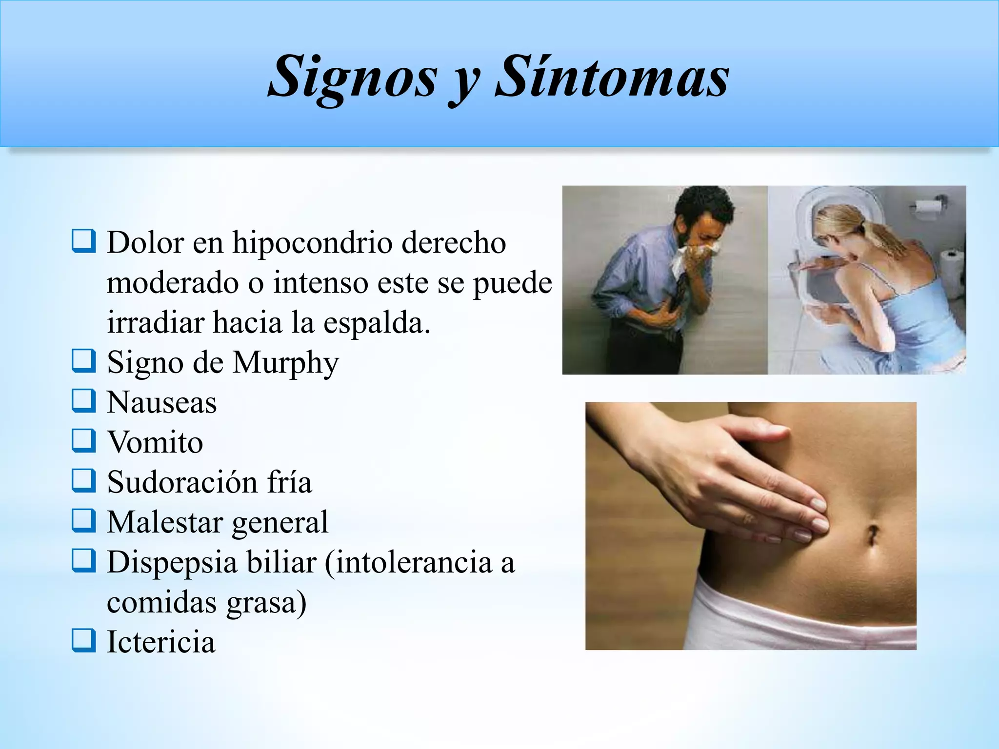  Dolor en hipocondrio derecho
moderado o intenso este se puede
irradiar hacia la espalda.
 Signo de Murphy
 Nauseas
 Vomito
 Sudoración fría
 Malestar general
 Dispepsia biliar (intolerancia a
comidas grasa)
 Ictericia
Signos y Síntomas
 