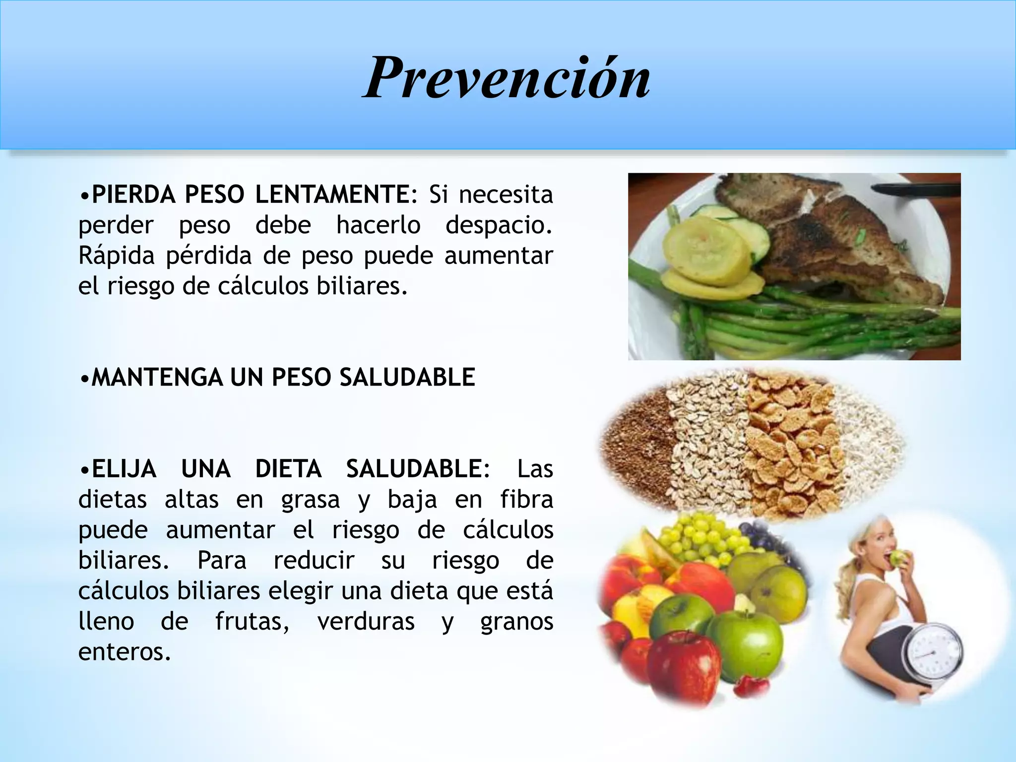 Prevención
•PIERDA PESO LENTAMENTE: Si necesita
perder peso debe hacerlo despacio.
Rápida pérdida de peso puede aumentar
el riesgo de cálculos biliares.
•MANTENGA UN PESO SALUDABLE
•ELIJA UNA DIETA SALUDABLE: Las
dietas altas en grasa y baja en fibra
puede aumentar el riesgo de cálculos
biliares. Para reducir su riesgo de
cálculos biliares elegir una dieta que está
lleno de frutas, verduras y granos
enteros.
 