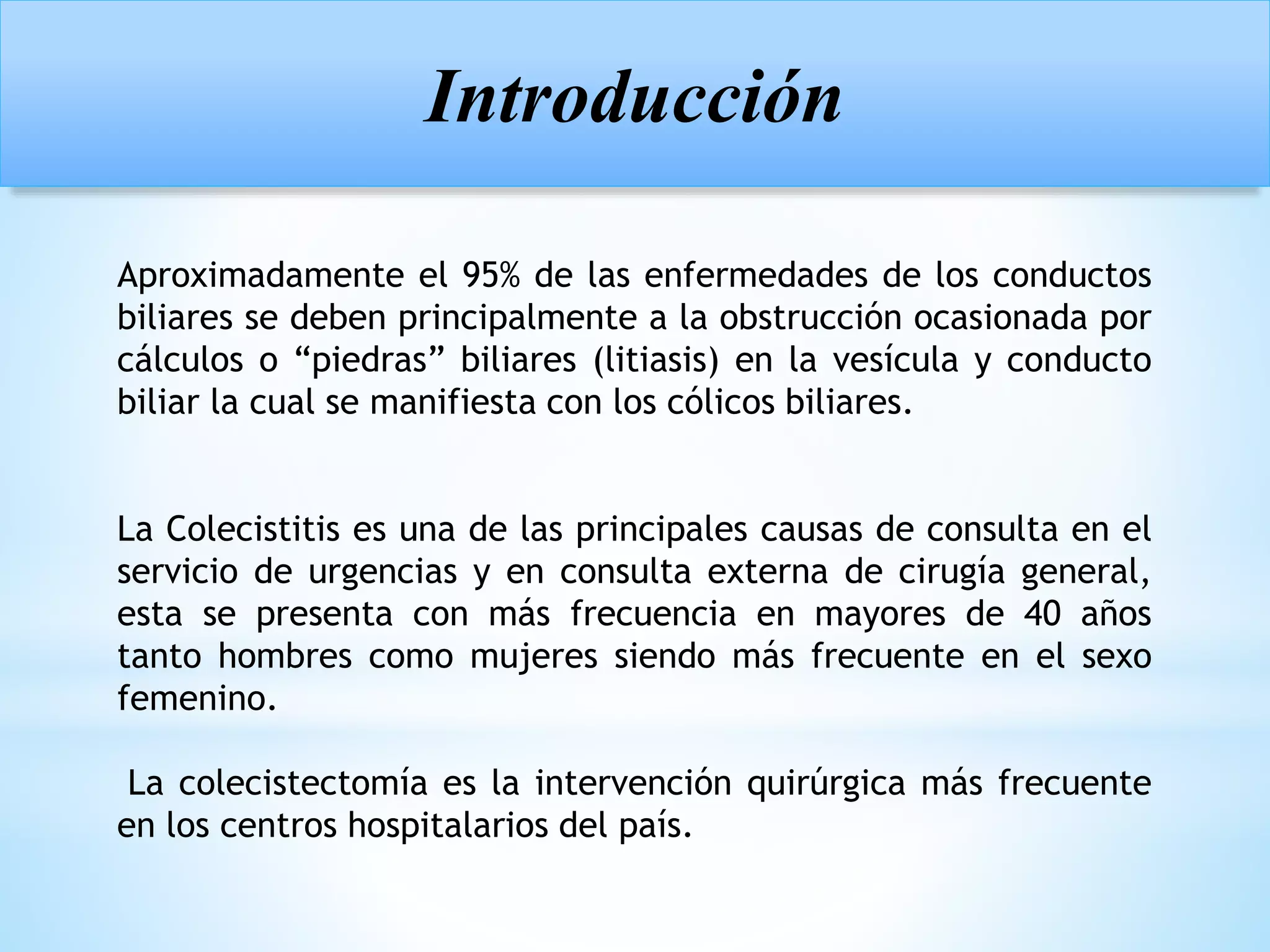 Aproximadamente el 95% de las enfermedades de los conductos
biliares se deben principalmente a la obstrucción ocasionada por
cálculos o “piedras” biliares (litiasis) en la vesícula y conducto
biliar la cual se manifiesta con los cólicos biliares.
La Colecistitis es una de las principales causas de consulta en el
servicio de urgencias y en consulta externa de cirugía general,
esta se presenta con más frecuencia en mayores de 40 años
tanto hombres como mujeres siendo más frecuente en el sexo
femenino.
La colecistectomía es la intervención quirúrgica más frecuente
en los centros hospitalarios del país.
Introducción
 
