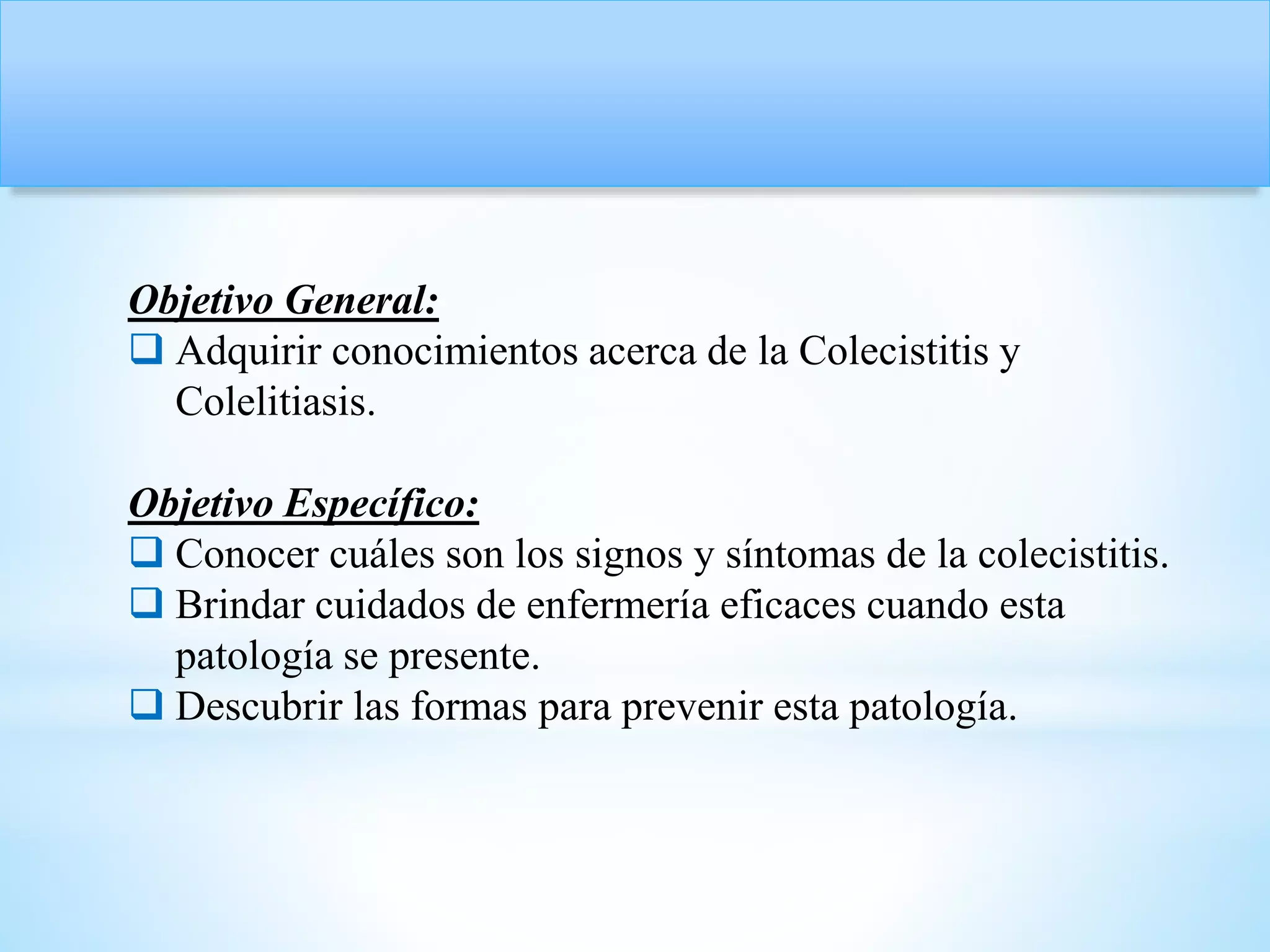 Objetivo General:
 Adquirir conocimientos acerca de la Colecistitis y
Colelitiasis.
Objetivo Específico:
 Conocer cuáles son los signos y síntomas de la colecistitis.
 Brindar cuidados de enfermería eficaces cuando esta
patología se presente.
 Descubrir las formas para prevenir esta patología.
 