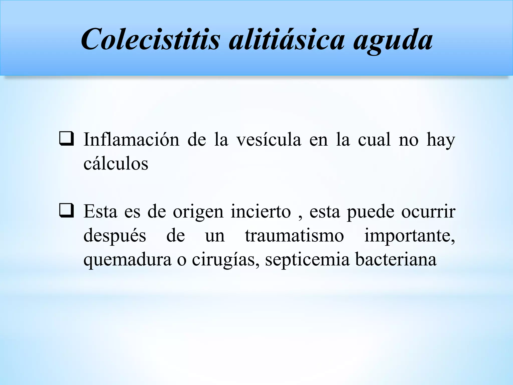 Colecistitis alitiásica aguda
 Inflamación de la vesícula en la cual no hay
cálculos
 Esta es de origen incierto , esta puede ocurrir
después de un traumatismo importante,
quemadura o cirugías, septicemia bacteriana
 