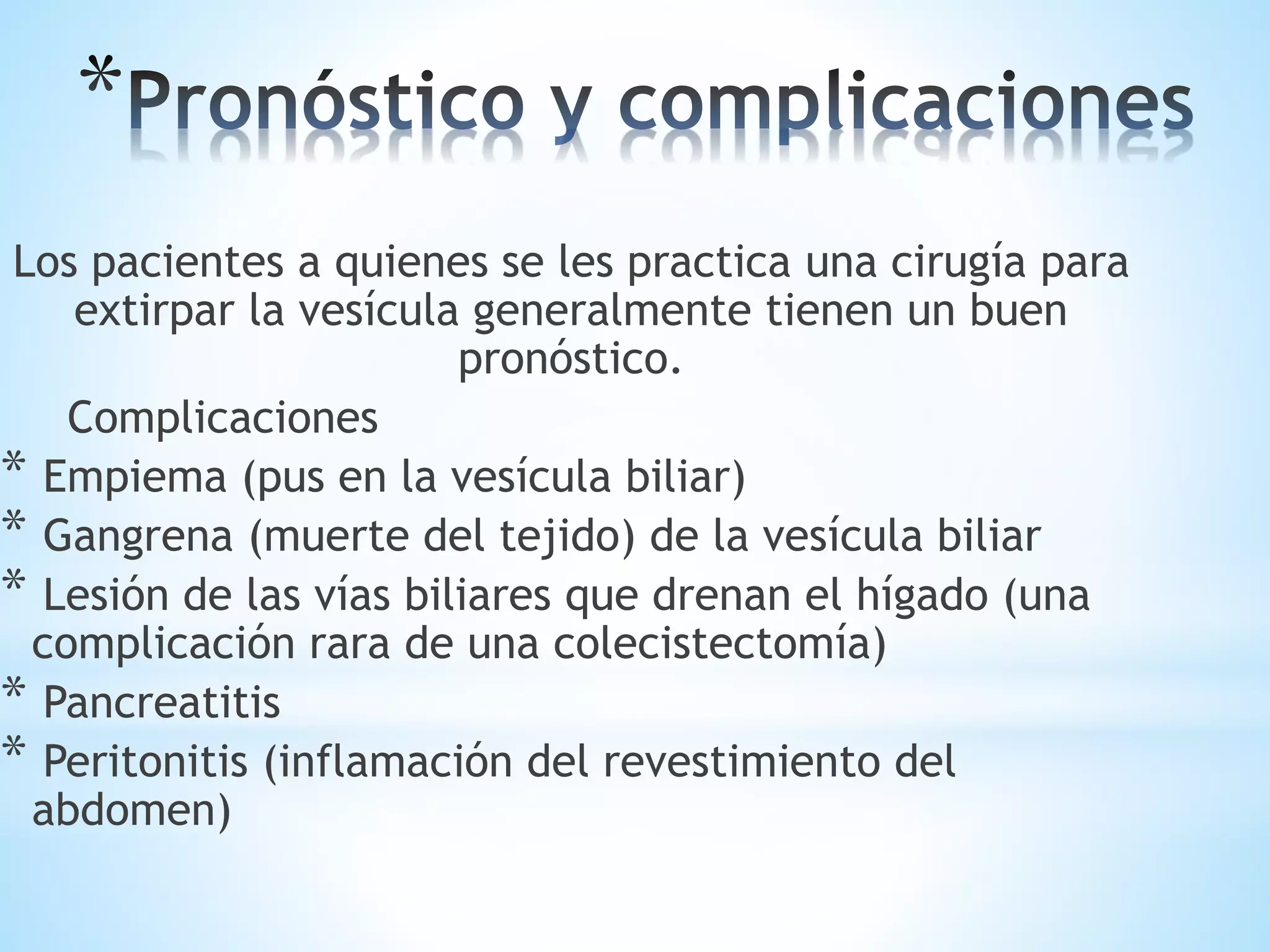 Los pacientes a quienes se les practica una cirugía para
extirpar la vesícula generalmente tienen un buen
pronóstico.
Complicaciones
* Empiema (pus en la vesícula biliar)
* Gangrena (muerte del tejido) de la vesícula biliar
* Lesión de las vías biliares que drenan el hígado (una
complicación rara de una colecistectomía)
* Pancreatitis
* Peritonitis (inflamación del revestimiento del
abdomen)
 