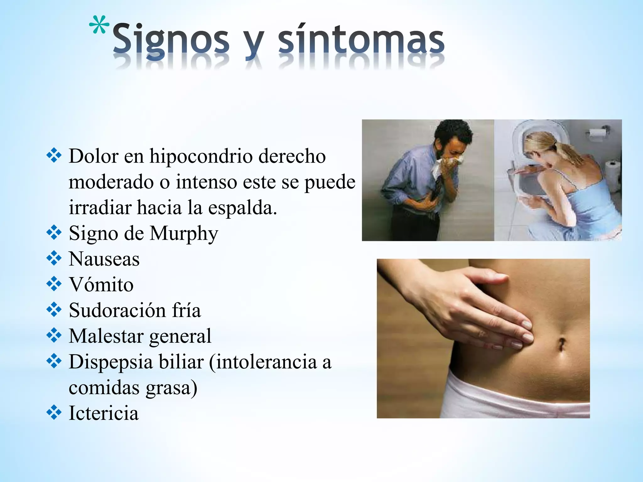  Dolor en hipocondrio derecho
moderado o intenso este se puede
irradiar hacia la espalda.
 Signo de Murphy
 Nauseas
 Vómito
 Sudoración fría
 Malestar general
 Dispepsia biliar (intolerancia a
comidas grasa)
 Ictericia
*
 