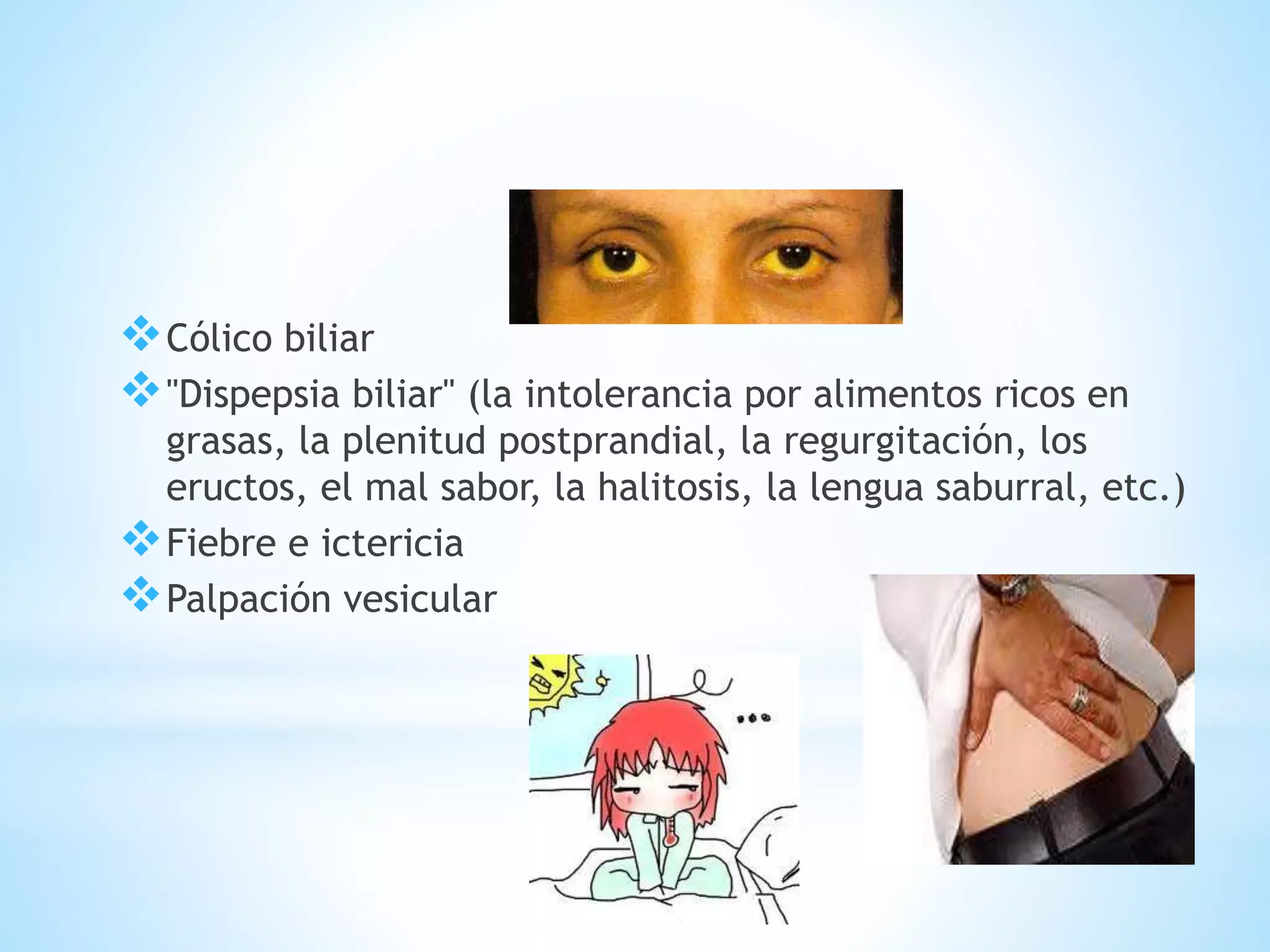 Cólico biliar
"Dispepsia biliar" (la intolerancia por alimentos ricos en
grasas, la plenitud postprandial, la regurgitación, los
eructos, el mal sabor, la halitosis, la lengua saburral, etc.)
Fiebre e ictericia
Palpación vesicular
 