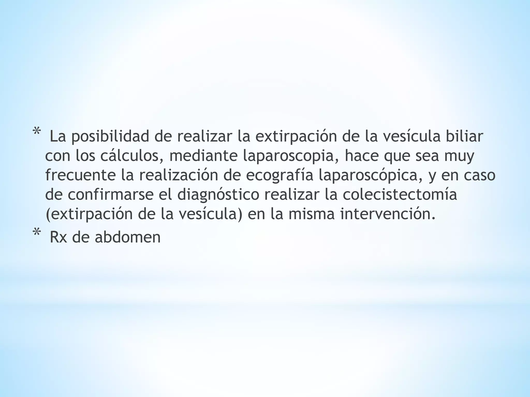 * La posibilidad de realizar la extirpación de la vesícula biliar
con los cálculos, mediante laparoscopia, hace que sea muy
frecuente la realización de ecografía laparoscópica, y en caso
de confirmarse el diagnóstico realizar la colecistectomía
(extirpación de la vesícula) en la misma intervención.
* Rx de abdomen
 
