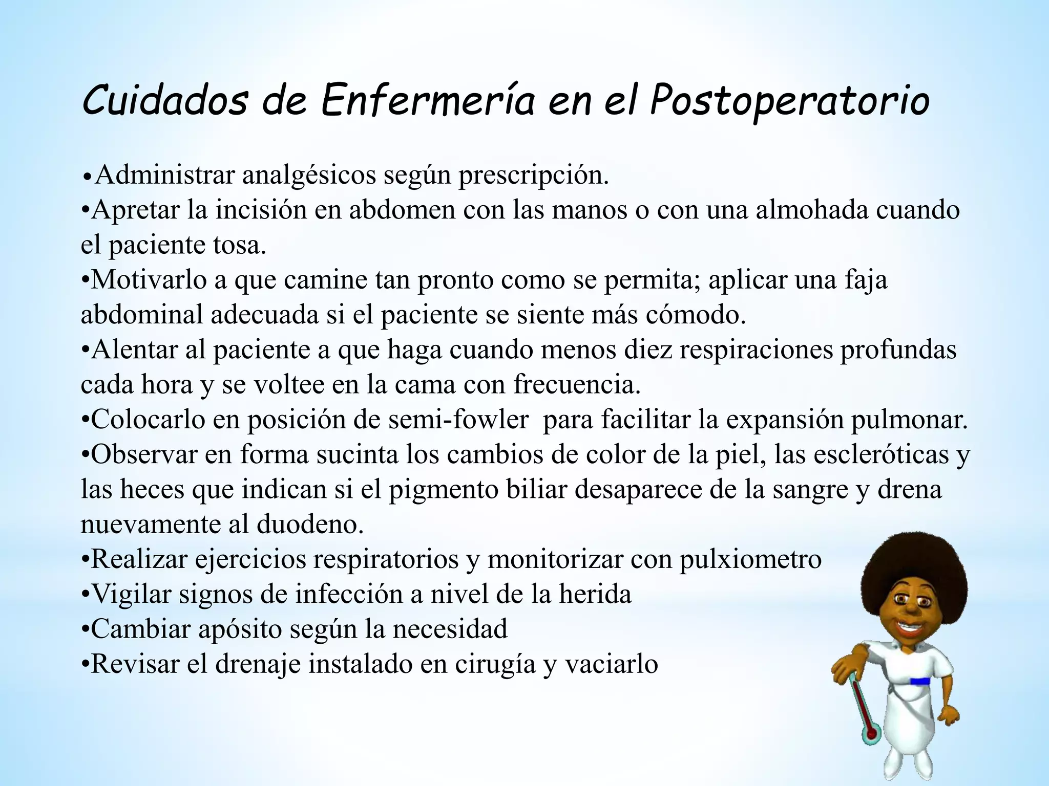Cuidados de Enfermería en el Postoperatorio
•Administrar analgésicos según prescripción.
•Apretar la incisión en abdomen con las manos o con una almohada cuando
el paciente tosa.
•Motivarlo a que camine tan pronto como se permita; aplicar una faja
abdominal adecuada si el paciente se siente más cómodo.
•Alentar al paciente a que haga cuando menos diez respiraciones profundas
cada hora y se voltee en la cama con frecuencia.
•Colocarlo en posición de semi-fowler para facilitar la expansión pulmonar.
•Observar en forma sucinta los cambios de color de la piel, las escleróticas y
las heces que indican si el pigmento biliar desaparece de la sangre y drena
nuevamente al duodeno.
•Realizar ejercicios respiratorios y monitorizar con pulxiometro
•Vigilar signos de infección a nivel de la herida
•Cambiar apósito según la necesidad
•Revisar el drenaje instalado en cirugía y vaciarlo
 