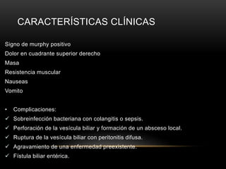 CARACTERÍSTICAS CLÍNICAS
Signo de murphy positivo
Dolor en cuadrante superior derecho
Masa
Resistencia muscular
Nauseas
Vomito
• Complicaciones:
 Sobreinfección bacteriana con colangitis o sepsis.
 Perforación de la vesícula biliar y formación de un absceso local.
 Ruptura de la vesícula biliar con peritonitis difusa.
 Agravamiento de una enfermedad preexistente.
 Fístula biliar entérica.
 