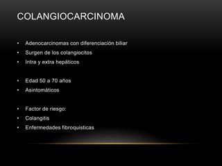 COLANGIOCARCINOMA
• Adenocarcinomas con diferenciación biliar
• Surgen de los colangiocitos
• Intra y extra hepáticos
• Edad 50 a 70 años
• Asintomáticos
• Factor de riesgo:
• Colangitis
• Enfermedades fibroquisticas
 