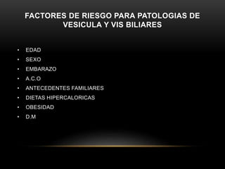 FACTORES DE RIESGO PARA PATOLOGIAS DE
VESICULA Y VIS BILIARES
• EDAD
• SEXO
• EMBARAZO
• A.C.O
• ANTECEDENTES FAMILIARES
• DIETAS HIPERCALORICAS
• OBESIDAD
• D.M
 