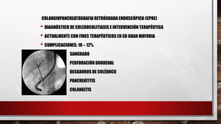 COLANGIOPANCREATOGRAFIA RETRÓGRADAENDOSCÓPICA (CPRE)
• DIAGNÓSTICO DE COLEDOCOLITIASIS E INTERVENCIÓN TERAPÉUTICA
• ACTUALMENTE CON FINES TERAPÉUTICOS EN SU GRAN MAYORIA
• COMPLICACIONES: 10 – 12%
SANGRADO
PERFORACIÓN DUODENAL
DESGARROS DE COLÉDOCO
PANCREATITIS
COLANGITIS
 