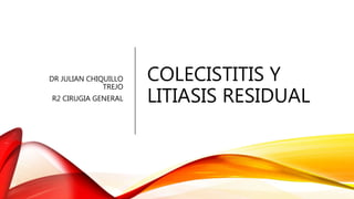 COLECISTITIS Y
LITIASIS RESIDUAL
DR JULIAN CHIQUILLO
TREJO
R2 CIRUGIA GENERAL
 