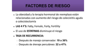  La obesidad y la terapia hormonal de reemplazo están
relacionadas con aumento del riesgo de colecistitis aguda
o colecistectomía
 LAS 4 F'S: Fatty, Female, Forty, Fertility
 El uso de ESTATINAS disminuye el riesgo
 TASA DE RECURRENCIA:
 Después de manejo conservador: 19 a 36%
 Después de drenaje percutáneo: 22 a 47%
FACTORES DE RIESGO
 