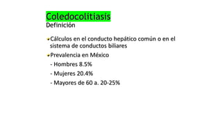 Coledocolitiasis
Definición
Cálculos en el conducto hepático común o en el
sistema de conductos biliares
Prevalencia en México
- Hombres 8.5%
- Mujeres 20.4%
- Mayores de 60 a. 20-25%
 