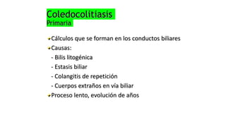 Coledocolitiasis
Primaria
Cálculos que se forman en los conductos biliares
Causas:
- Bilis litogénica
- Estasis biliar
- Colangitis de repetición
- Cuerpos extraños en vía biliar
Proceso lento, evolución de años
 