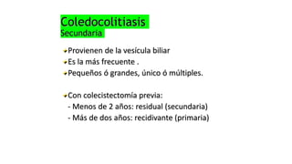 Coledocolitiasis
Secundaria
Provienen de la vesícula biliar
Es la más frecuente .
Pequeños ó grandes, único ó múltiples.
Con colecistectomía previa:
- Menos de 2 años: residual (secundaria)
- Más de dos años: recidivante (primaria)
 