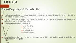 FISIOLOGÍA
Formación y composición de la bilis
 El adulto normal que consume una dieta promedio, produce dentro del hígado de 500 a
1000 ml de bilis diariamente.
 La estimulación vagal aumenta la secreción de bilis, en tanto que la estimulación de nervios
esplácnicos disminuye el flujo biliar.
 La bilis se compone sobre todo de
agua, electrólitos
 sales biliares
proteínas, lípidos
pigmentos biliares
 Los principales lípidos que se encuentran en la bilis son coles- terol y fosfolípidos
sintetizados en el hígado.
 