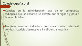 Colecistografía oral
Consiste en la administración oral de un compuesto
radiopaco que se absorbe, se excreta por el hígado y pasa a
la vesícula biliar.
No tiene valor en individuos con malabsorción intestinal,
vómitos, ictericia obstructiva e insuficiencia hepática.
 