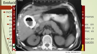 Evolución
INDICACIONES
Rara vez está indicada una colecistectomía profiláctica en personas
asintomáticas con cálculos biliares
En pacientes de edad avanzada con diabetes, individuos sin
posibilidad de cuidados médicos por periodos prolongados y
poblaciones con mayor riesgo de cáncer de la vesícula biliar, es
aconsejable una colecistectomía profiláctica.
La vesícula biliar en porcelana, estado premaligno poco común en
el cual se calcifica la pared de la vesícula biliar, es una indicación
absoluta para colecistectomía.
 