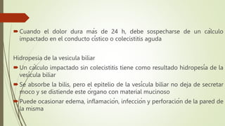 Cuando el dolor dura más de 24 h, debe sospecharse de un cálculo
impactado en el conducto cístico o colecistitis aguda
Hidropesia de la vesicula biliar
Un cálculo impactado sin colecistitis tiene como resultado hidropesía de la
vesícula biliar
Se absorbe la bilis, pero el epitelio de la vesícula biliar no deja de secretar
moco y se distiende este órgano con material mucinoso
Puede ocasionar edema, inflamación, infección y perforación de la pared de
la misma
 