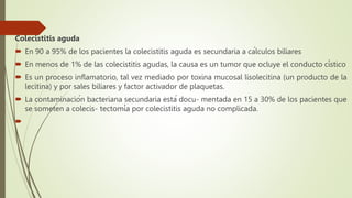 Colecistitis aguda
 En 90 a 95% de los pacientes la colecistitis aguda es secundaria a cálculos biliares
 En menos de 1% de las colecistitis agudas, la causa es un tumor que ocluye el conducto cístico
 Es un proceso inflamatorio, tal vez mediado por toxina mucosal lisolecitina (un producto de la
lecitina) y por sales biliares y factor activador de plaquetas.
 La contaminación bacteriana secundaria está docu- mentada en 15 a 30% de los pacientes que
se someten a colecis- tectomía por colecistitis aguda no complicada.

 