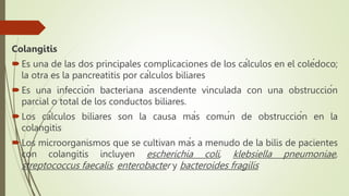 Colangitis
Es una de las dos principales complicaciones de los cálculos en el colédoco;
la otra es la pancreatitis por cálculos biliares
Es una infección bacteriana ascendente vinculada con una obstrucción
parcial o total de los conductos biliares.
Los cálculos biliares son la causa más común de obstrucción en la
colangitis
Los microorganismos que se cultivan más a menudo de la bilis de pacientes
con colangitis incluyen escherichia coli, klebsiella pneumoniae,
streptococcus faecalis, enterobacter y bacteroides fragilis
 