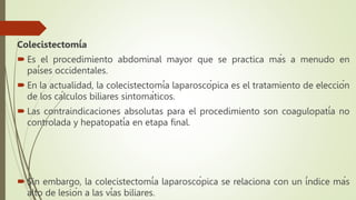 Colecistectomía
 Es el procedimiento abdominal mayor que se practica más a menudo en
países occidentales.
 En la actualidad, la colecistectomía laparoscópica es el tratamiento de elección
de los cálculos biliares sintomáticos.
 Las contraindicaciones absolutas para el procedimiento son coagulopatía no
controlada y hepatopatía en etapa final.
 Sin embargo, la colecistectomía laparoscópica se relaciona con un índice más
alto de lesión a las vías biliares.
 