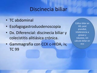 Discinecia biliar
• TC abdominal
• Esofagogastroduodenoscopia
• Dx. Diferencial: discinecia biliar y
colecistitis alitiásica crónica.
• Gammagrafía con CCK c-HIDA, iv,
TC 99
Cólico bilar en
HD, post
prandial,
intolerancia a
grasas y
náuseas, sin
cálculo biliar en
eco
 