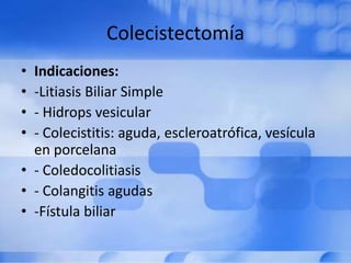 Colecistectomía
• Indicaciones:
• -Litiasis Biliar Simple
• - Hidrops vesicular
• - Colecistitis: aguda, escleroatrófica, vesícula
en porcelana
• - Coledocolitiasis
• - Colangitis agudas
• -Fístula biliar
 