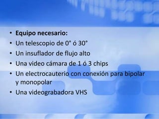 • Equipo necesario:
• Un telescopio de 0° ó 30°
• Un insuflador de flujo alto
• Una video cámara de 1 ó 3 chips
• Un electrocauterio con conexión para bipolar
y monopolar
• Una videograbadora VHS
 