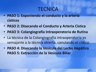 TECNICA
• PASO 1: Exponiendo el conducto y la arteria
císticos
• PASO 2: Disecando el Conducto y Arteria Cística
• PASO 3: Colangiografía Intraoperatoria de Rutina
• La técnica de la Colangiografía intraoperatoria es
semajante a la técnica abierta, canulando el cístico
• PASO 4: Disecando la Vesícula del Lecho Hepático
PASO 5: Extracción de la Vesícula Biliar
 