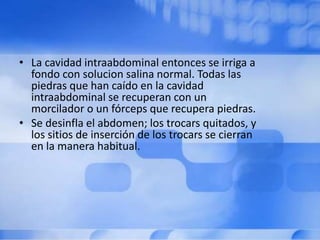 • La cavidad intraabdominal entonces se irriga a
fondo con solucion salina normal. Todas las
piedras que han caído en la cavidad
intraabdominal se recuperan con un
morcilador o un fórceps que recupera piedras.
• Se desinfla el abdomen; los trocars quitados, y
los sitios de inserción de los trocars se cierran
en la manera habitual.
 