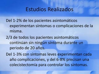 Estudios Realizados
Del 1-2% de los pacientes asintomáticos
experimentan síntomas o complicaciones de la
misma.
2/3 de todos los pacientes asintomáticos
continúan sin ningún síntoma durante un
periodo de 20 años.
Del 1-3% con síntomas leves experimentan cada
año complicaciones, y del 6-8% precisan una
colecistectomía para controlar los síntomas.
 