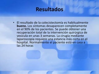 Resultados
• El resultado de la colecistectomía es habitualmente
bueno. Los síntomas desaparecen completamente
en el 90% de los pacientes. Se puede obtener una
recuperación total de la intervención quirúrgica de
vesícula en unas 3 semanas. La cirugía mediante
laparoscopia requiere una estancia más corta en el
hospital. Normalmente el paciente está en casa a
las 24 horas
 