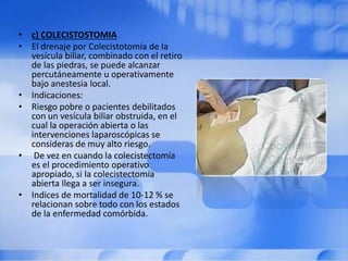 • c) COLECISTOSTOMIA
• El drenaje por Colecistotomía de la
vesícula biliar, combinado con el retiro
de las piedras, se puede alcanzar
percutáneamente u operativamente
bajo anestesia local.
• Indicaciones:
• Riesgo pobre o pacientes debilitados
con un vesícula biliar obstruida, en el
cual la operación abierta o las
intervenciones laparoscópicas se
consideras de muy alto riesgo.
• De vez en cuando la colecistectomía
es el procedimiento operativo
apropiado, si la colecistectomía
abierta llega a ser insegura.
• Indices de mortalidad de 10-12 % se
relacionan sobre todo con los estados
de la enfermedad comórbida.
 