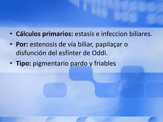 • Cálculos primarios: estasis e infeccion biliares.
• Por: estenosis de vía biliar, papilaçar o
disfunción del esfínter de Oddi.
• Tipo: pigmentario pardo y friables
 
