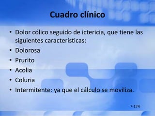 Cuadro clínico
• Dolor cólico seguido de ictericia, que tiene las
siguientes características:
• Dolorosa
• Prurito
• Acolia
• Coluria
• Intermitente: ya que el cálculo se moviliza.
7-15%
 