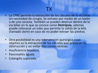 TX
• La CPRE permite la extracción de los cálculos de la vía biliar
sin necesidad de cirugía. Se extraen por medio de un balón
o de una canasta. También se pueden destruir dentro de la
vía biliar en lo que se conoce como litotripsia, además
puede colocarse un tubo que permite la salida de la bilis
(llamado stent) en caso de no poder extraer las piedras.
• Otra posibilidad es una intervención quirúrgica cuyo
objetivo es la extracción de los cálculos que provocan la
obstrucción y así evitar tres consecuencias:
• Insuficiencia hepática.
• Pancreatitis aguda.
• Colangitis supurada.
 