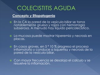  En la CA la pared de la vesícula biliar se torna
notablemente gruesa y rojiza con hemorragia
subserosa. A menudo hay líquido pericolecístico.
 La mucosa puede mostrar hiperemia y necrosis en
placas.
 En casos graves, en 5 ª 10 % progresa el proceso
inflamatorio y conduce a isquemia y necrosis de la
pared de la vesícula biliar.
 Con mayor frecuencia se desaloja el calculo y se
resuelve la inflamación.
Concepto y Etiopatogenia
 