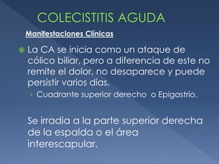  La CA se inicia como un ataque de
cólico biliar, pero a diferencia de este no
remite el dolor, no desaparece y puede
persistir varios días.
› Cuadrante superior derecho o Epigastrio.
Se irradia a la parte superior derecha
de la espalda o el área
interescapular.
Manifestaciones Clínicas
 