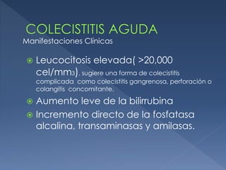  Leucocitosis elevada( >20,000
cel/mm3), sugiere una forma de colecistitis
complicada como colecistitis gangrenosa, perforación o
colangitis concomitante.
 Aumento leve de la bilirrubina
 Incremento directo de la fosfatasa
alcalina, transaminasas y amilasas.
Manifestaciones Clínicas
 