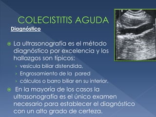  La ultrasonografía es el método
diagnóstico por excelencia y los
hallazgos son típicos:
› vesícula biliar distendida,
› Engrosamiento de la pared
› cálculos o barro biliar en su interior.
 En la mayoría de los casos la
ultrasonografía es el único examen
necesario para establecer el diagnóstico
con un alto grado de certeza.
Diagnóstico
 