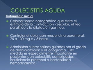  Colocar sonda nasogástrica que evite el
estímulo de la contracción vesicular, el íleo
paralítico y la dilatación gástrica.
 Controlar el dolor con meperidina parenteral,
75 a 100 mg c / 3 horas
 Administrar sueros salinos guiados por el grado
de deshidratación y el ionograma. Esta
medida es especialmente importante en
pacientes con colecistitis complicadas,
insuficiencia prerrenal o inestabilidad
hemodinámica.
Tratamiento inicial
 