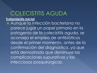  Aunque la infección bacteriana no
parece jugar un papel primario en la
patogenia de la colecistitis aguda, se
aconseja el empleo de antibióticos
desde el primer momento, antes de la
confirmación del diagnostico, ya que
está demostrado que disminuye las
complicaciones supurativas y las
infecciosas posquirúrgicas.
Tratamiento inicial
 