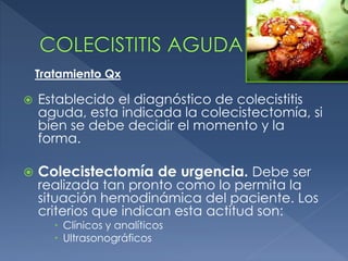  Establecido el diagnóstico de colecistitis
aguda, esta indicada la colecistectomía, si
bien se debe decidir el momento y la
forma.
 Colecistectomía de urgencia. Debe ser
realizada tan pronto como lo permita la
situación hemodinámica del paciente. Los
criterios que indican esta actitud son:
 Clínicos y analíticos
 Ultrasonográficos
Tratamiento Qx
 