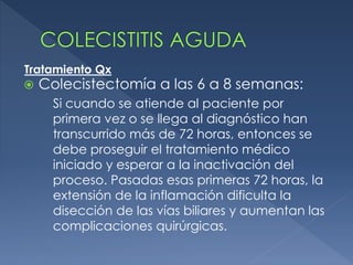 Colecistectomía a las 6 a 8 semanas:
Si cuando se atiende al paciente por
primera vez o se llega al diagnóstico han
transcurrido más de 72 horas, entonces se
debe proseguir el tratamiento médico
iniciado y esperar a la inactivación del
proceso. Pasadas esas primeras 72 horas, la
extensión de la inflamación dificulta la
disección de las vías biliares y aumentan las
complicaciones quirúrgicas.
Tratamiento Qx
 