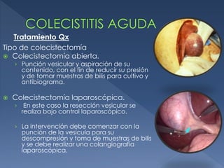 Tipo de colecistectomía
 Colecistectomía abierta.
› Punción vesicular y aspiración de su
contenido, con el fin de reducir su presión
y de tomar muestras de bilis para cultivo y
antibiograma.
 Colecistectomía laparoscópica.
› En este caso la resección vesicular se
realiza bajo control laparoscópico.
› La intervención debe comenzar con la
punción de la vesícula para su
descompresión y toma de muestras de bilis
y se debe realizar una colangiografía
laparoscópica.
Tratamiento Qx
 